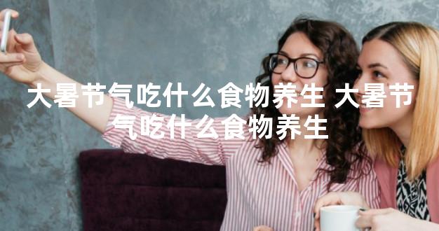 大暑节气吃什么食物养生 大暑节气吃什么食物养生